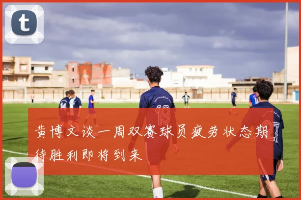 黄博文谈一周双赛球员疲劳状态期待胜利即将到来