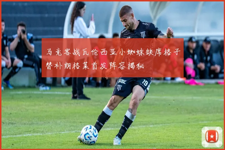 马竞客战瓦伦西亚小蜘蛛缺席格子替补朗格莱首发阵容揭秘