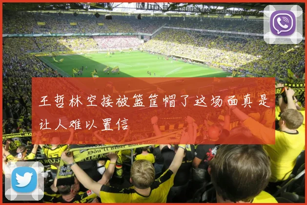 王哲林空接被篮筐帽了这场面真是让人难以置信