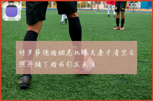 特罗萨德婚姻危机曝光妻子清空合照并摘下婚戒引发关注