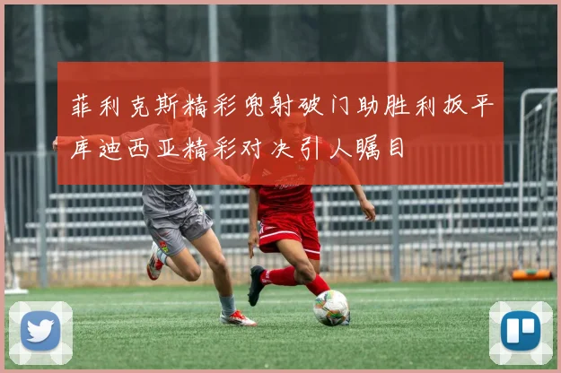 菲利克斯精彩兜射破门助胜利扳平库迪西亚精彩对决引人瞩目