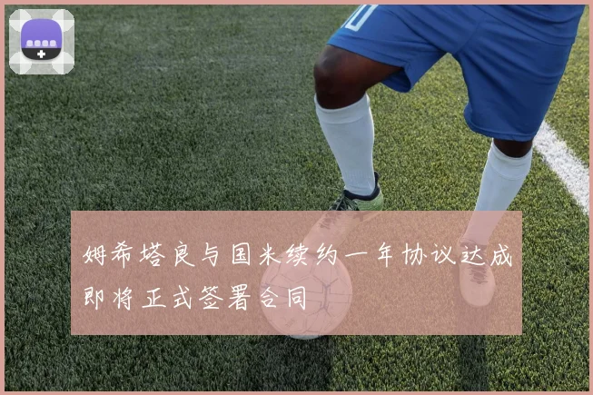 姆希塔良与国米续约一年协议达成即将正式签署合同