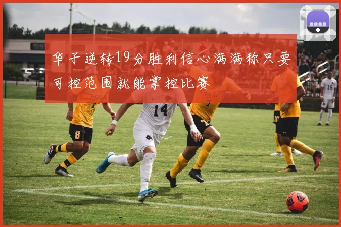 华子逆转19分胜利信心满满称只要可控范围就能掌控比赛