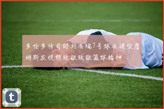 多伦多传奇时刻洛瑞7号球衣退役詹姆斯发视频致敬致敬篮球精神